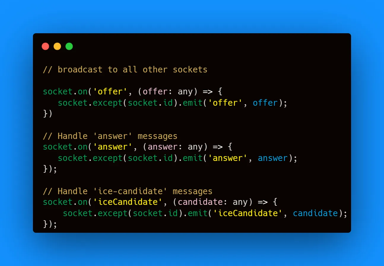 socket.on('offer', (offer: any) => {
socket.except(socket.id).emit('offer', offer);
})

// Handle 'answer' messages
socket.on('answer', (answer: any) => {
socket.except(socket.id).emit('answer', answer);
});

// Handle 'ice-candidate' messages
socket.on('iceCandidate', (candidate: any) => {
socket.except(socket.id).emit('iceCandidate', candidate);
});